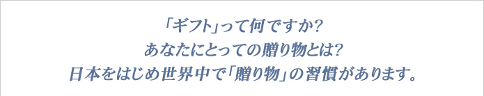 ギフトって何ですか？　あなたにとっての贈り物とは？　日本をはじめ世界中で｢贈り物｣の習慣があります。